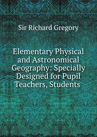 Elementary Physical and Astronomical Geography: Specially Designed for Pupil Teachers, Students .