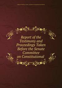 Report of the Testimony and Proceedings Taken Before the Senate Committee on Constitutional .