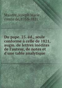 Du pape. 25. ?d., seule conforme ? celle de 1821, augm. de lettres in?dites de l'auteur, de notes et d'une table analytique