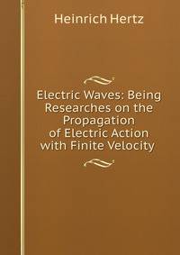 Electric Waves: Being Researches on the Propagation of Electric Action with Finite Velocity .