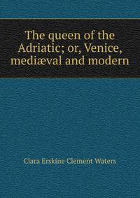 The queen of the Adriatic; or, Venice, medi?val and modern