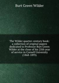The Wilder quarter-century book: a collection of original papers dedicated to Professor Burt Green Wilder at the close of his 25th year of service in Cornell University (1868-1893)