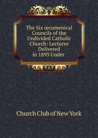 The Six ?cumenical Councils of the Undivided Catholic Church: Lectures Delivered in 1893 Under .