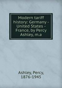Modern tariff history: Germany - United States - France, by Percy Ashley, m.a