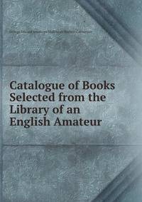Catalogue of Books Selected from the Library of an English Amateur .