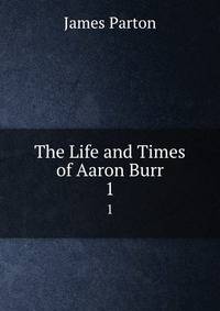 The Life and Times of Aaron Burr. 1