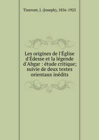 Les origines de l'?glise d'?desse et la l?gende d'Abgar : ?tude critique; suivie de deux textes orientaux in?dits
