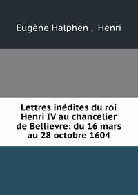 Lettres inedites du roi Henri IV au chancelier de Bellievre: du 16 mars au 28 octobre 1604