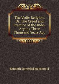 The Vedic Religion, Or, The Creed and Practice of the Indo-Aryans Three Thousand Years Ago