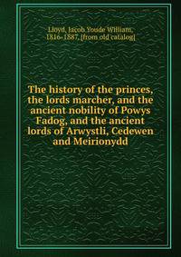 The history of the princes, the lords marcher, and the ancient nobility of Powys Fadog, and the ancient lords of Arwystli, Cedewen and Meirionydd