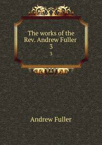 The works of the Rev. Andrew Fuller . 3