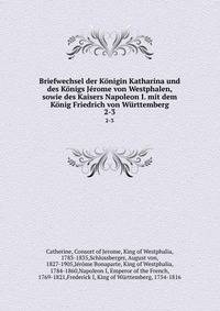Briefwechsel der Konigin Katharina und des Konigs Jerome von Westphalen, sowie des Kaisers Napoleon I. mit dem Konig Friedrich von Wurttemberg