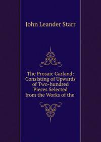 The Prosaic Garland: Consisting of Upwards of Two-hundred Pieces Selected from the Works of the .