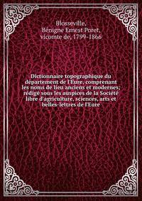 Dictionnaire topographique du d?partement de l'Eure, comprenant les noms de lieu anciens et modernes; r?dig? sous les auspices de la Soci?t? libre d'agriculture, sciences, arts et belles-lettres de l'Eure