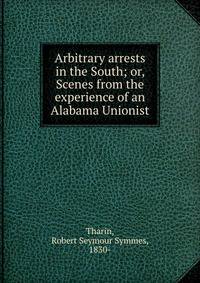 Arbitrary arrests in the South; or, Scenes from the experience of an Alabama Unionist