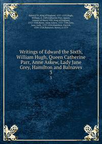 Writings of Edward the Sixth, William Hugh, Queen Catherine Parr, Anne Askew, Lady Jane Grey, Hamilton and Balnaves. 3