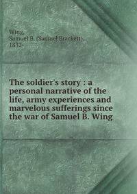 The soldier's story : a personal narrative of the life, army experiences and marvelous sufferings since the war of Samuel B. Wing