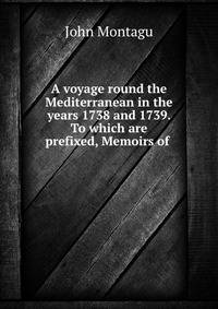 A voyage round the Mediterranean in the years 1738 and 1739. To which are prefixed, Memoirs of .