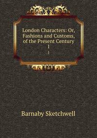 London Characters: Or, Fashions and Customs, of the Present Century. 1