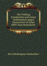 Der Feldzug Frankreichs und seiner Verbundeten gegen Oesterreich im Jahre 1809: Eine historische .