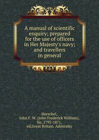 A manual of scientific enquiry; prepared for the use of officers in Her Majesty's navy; and travellers in general