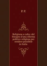 Religione e culto: del bisogno d'una riforma politico-religiosa per rendere possibile in Italia .