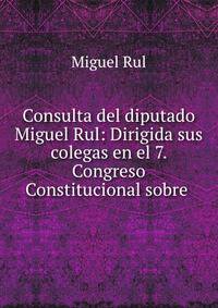 Consulta del diputado Miguel Rul: Dirigida sus colegas en el 7. Congreso Constitucional sobre .