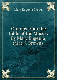 Crumbs from the table of the Muses: By Mary Eugenia, (Mrs. J. Brown)