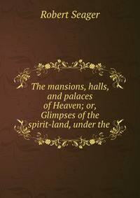 The mansions, halls, and palaces of Heaven; or, Glimpses of the spirit-land, under the .