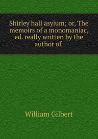 Shirley hall asylum; or, The memoirs of a monomaniac, ed. really written by the author of .