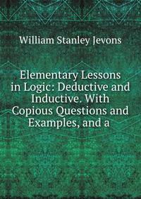 Elementary Lessons in Logic: Deductive and Inductive. With Copious Questions and Examples, and a .