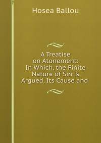 A Treatise on Atonement: In Which, the Finite Nature of Sin is Argued, Its Cause and .