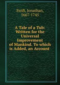 A Tale of a Tub: Written for the Universal Improvement of Mankind. To which is Added, an Account .