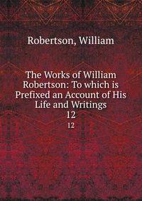 The Works of William Robertson: To which is Prefixed an Account of His Life and Writings. 12