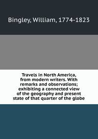 Travels in North America, from modern writers. With remarks and observations; exhibiting a connected view of the geography and present state of that quarter of the globe