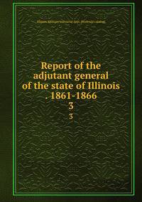Report of the adjutant general of the state of Illinois . 1861-1866. 3
