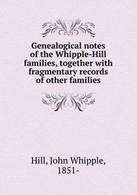 Genealogical notes of the Whipple-Hill families, together with fragmentary records of other families