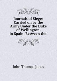 Journals of Sieges Carried on by the Army Under the Duke of Wellington, in Spain, Between the .