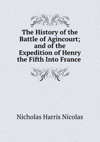 The History of the Battle of Agincourt; and of the Expedition of Henry the Fifth Into France .