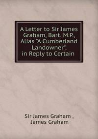 A Letter to Sir James Graham, Bart. M.P., Alias "A Cumberland Landowner", in Reply to Certain .
