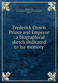 Frederick Crown Prince and Emperor : a biographical sketch dedicated to his memory