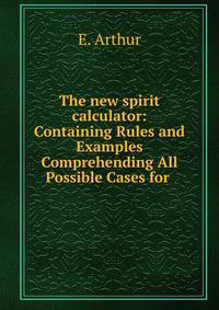 The new spirit calculator: Containing Rules and Examples Comprehending All Possible Cases for .