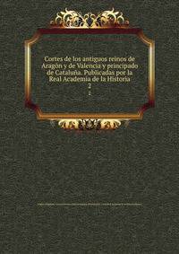 Cortes de los antiguos reinos de Aragn y de Valencia y principado de Catalua. Publicadas por la Real Academia de la Historia. 2
