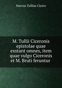 M. Tullii Ciceronis epistolae quae exstant omnes, item quae vulgo Ciceronis et M. Bruti feruntur .