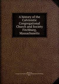A history of the Calvinistic Congregational Church and Society Fitchburg, Massachusetts