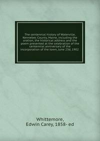 The centennial history of Waterville, Kennebec County, Maine, including the oration, the historical address and the poem presented at the celebration of the centennial anniversary of the incorporation of the town, June 23d, 1902