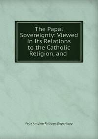 The Papal Sovereignty: Viewed in Its Relations to the Catholic Religion, and .