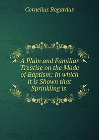 A Plain and Familiar Treatise on the Mode of Baptism: In which it is Shown that Sprinkling is .