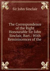 The Correspondence of the Right Honourable Sir John Sinclair, Bart.: With Reminiscences of the .