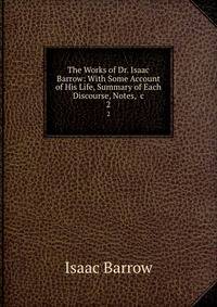 The Works of Dr. Isaac Barrow: With Some Account of His Life, Summary of Each Discourse, Notes, &amp;c